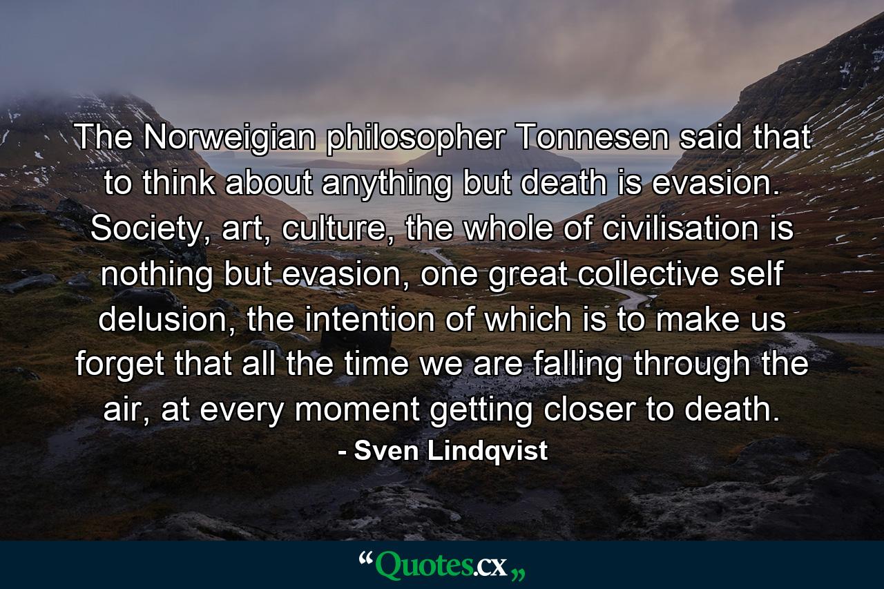 The Norweigian philosopher Tonnesen said that to think about anything but death is evasion. Society, art, culture, the whole of civilisation is nothing but evasion, one great collective self delusion, the intention of which is to make us forget that all the time we are falling through the air, at every moment getting closer to death. - Quote by Sven Lindqvist