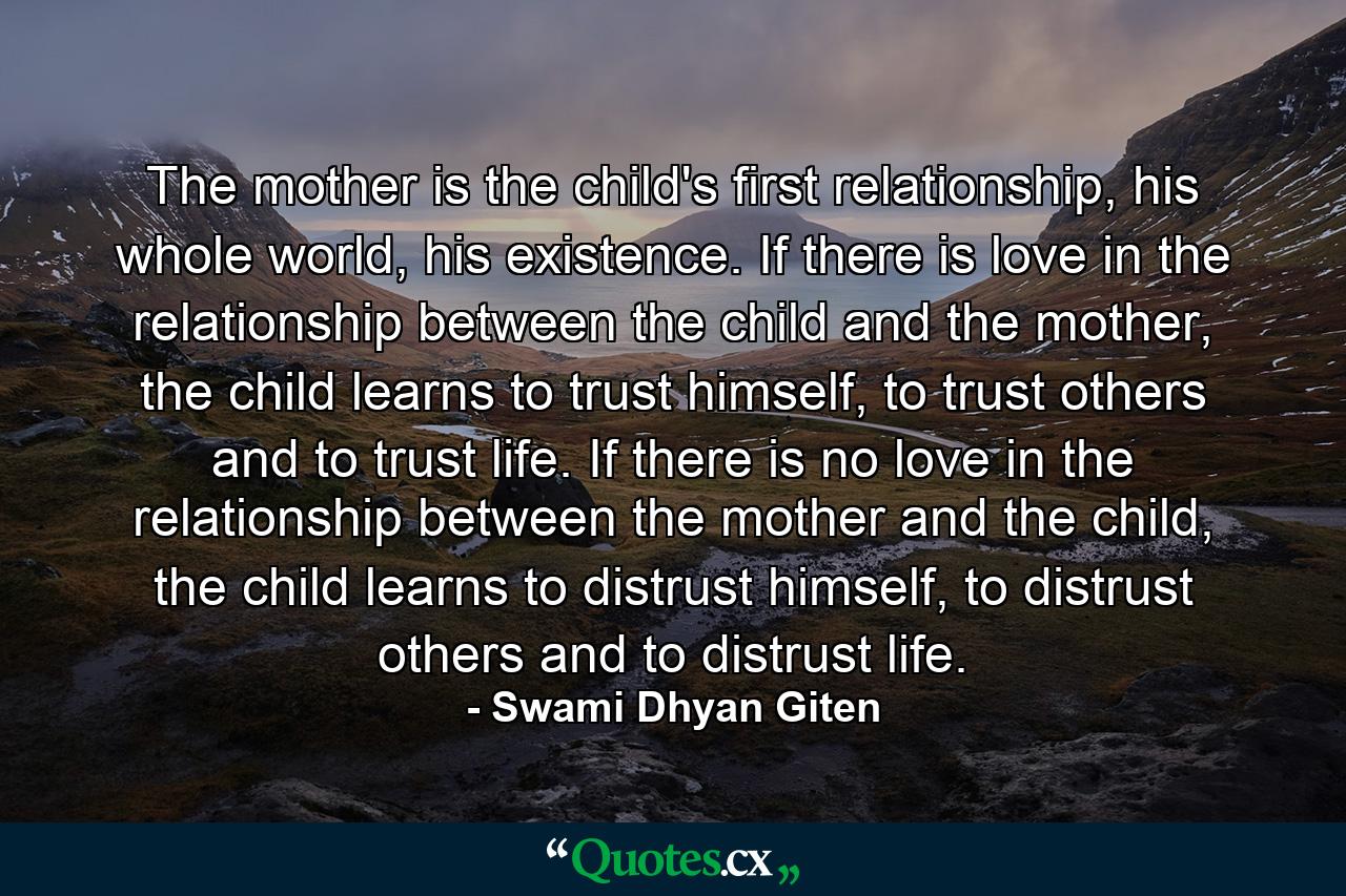 The mother is the child's first relationship, his whole world, his existence. If there is love in the relationship between the child and the mother, the child learns to trust himself, to trust others and to trust life. If there is no love in the relationship between the mother and the child, the child learns to distrust himself, to distrust others and to distrust life. - Quote by Swami Dhyan Giten