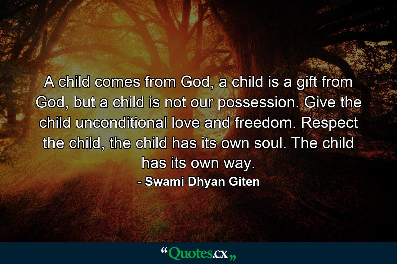 A child comes from God, a child is a gift from God, but a child is not our possession. Give the child unconditional love and freedom. Respect the child, the child has its own soul. The child has its own way. - Quote by Swami Dhyan Giten