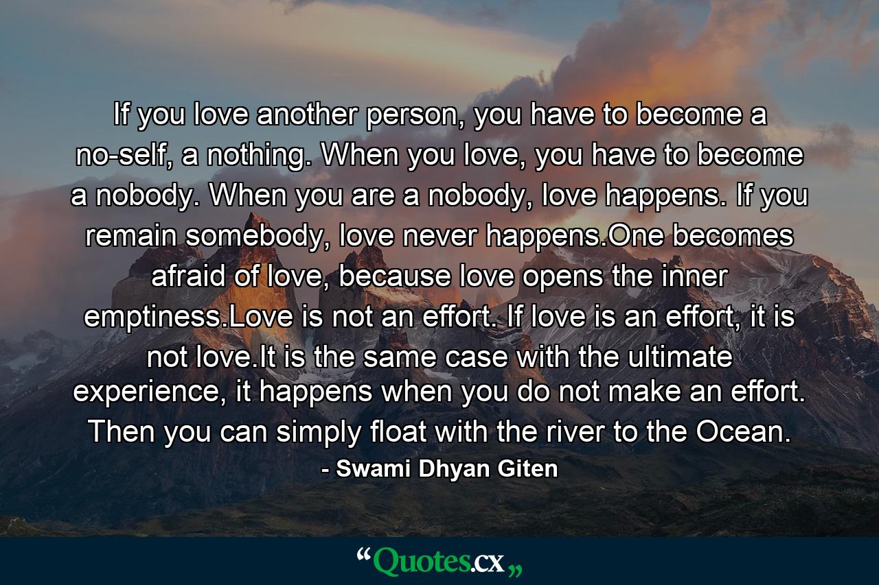 If you love another person, you have to become a no-self, a nothing. When you love, you have to become a nobody. When you are a nobody, love happens. If you remain somebody, love never happens.One becomes afraid of love, because love opens the inner emptiness.Love is not an effort. If love is an effort, it is not love.It is the same case with the ultimate experience, it happens when you do not make an effort. Then you can simply float with the river to the Ocean. - Quote by Swami Dhyan Giten