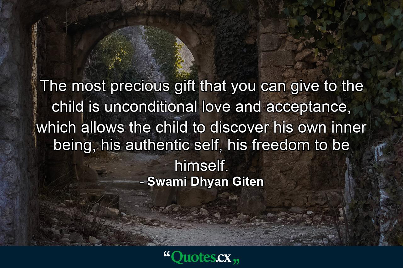 The most precious gift that you can give to the child is unconditional love and acceptance, which allows the child to discover his own inner being, his authentic self, his freedom to be himself. - Quote by Swami Dhyan Giten