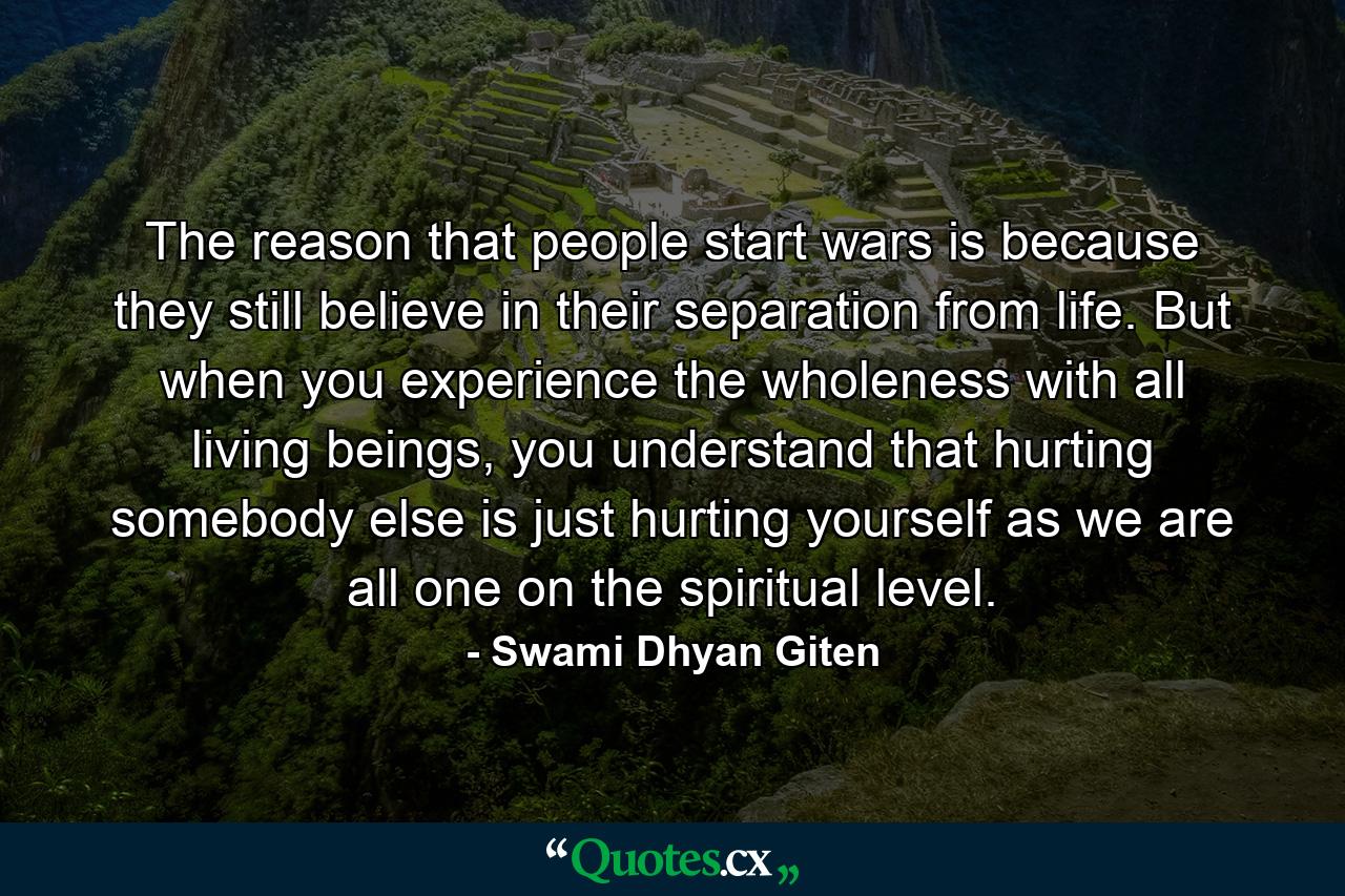 The reason that people start wars is because they still believe in their separation from life. But when you experience the wholeness with all living beings, you understand that hurting somebody else is just hurting yourself as we are all one on the spiritual level. - Quote by Swami Dhyan Giten