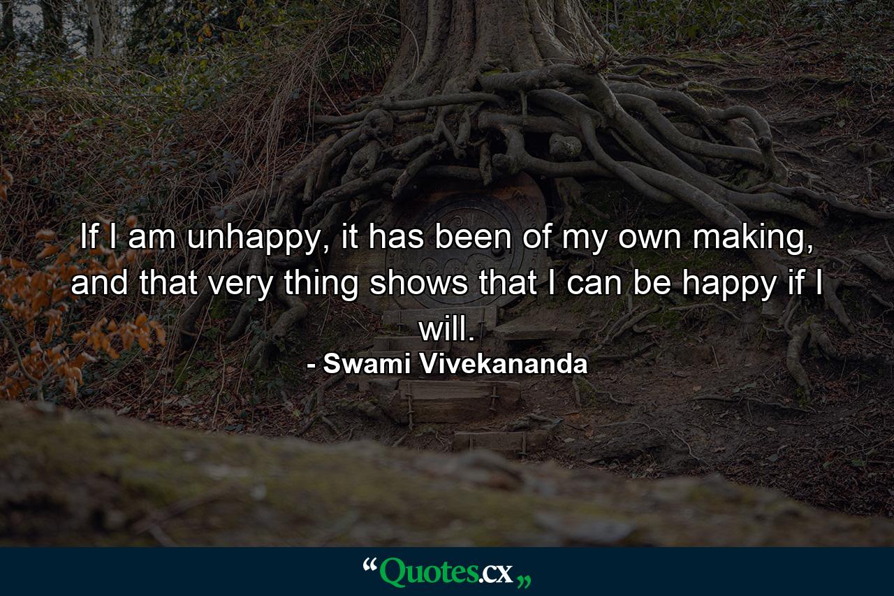 If I am unhappy, it has been of my own making, and that very thing shows that I can be happy if I will. - Quote by Swami Vivekananda