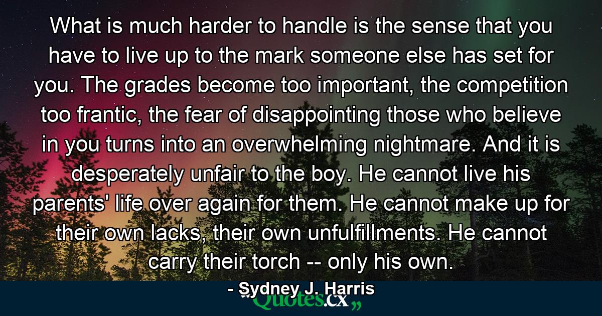 What is much harder to handle is the sense that you have to live up to the mark someone else has set for you. The grades become too important, the competition too frantic, the fear of disappointing those who believe in you turns into an overwhelming nightmare. And it is desperately unfair to the boy. He cannot live his parents' life over again for them. He cannot make up for their own lacks, their own unfulfillments. He cannot carry their torch -- only his own. - Quote by Sydney J. Harris