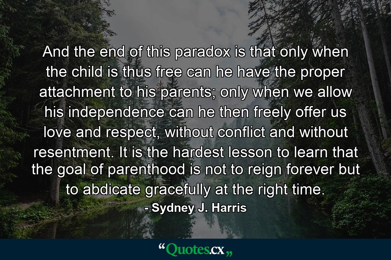 And the end of this paradox is that only when the child is thus free can he have the proper attachment to his parents; only when we allow his independence can he then freely offer us love and respect, without conflict and without resentment. It is the hardest lesson to learn that the goal of parenthood is not to reign forever but to abdicate gracefully at the right time. - Quote by Sydney J. Harris