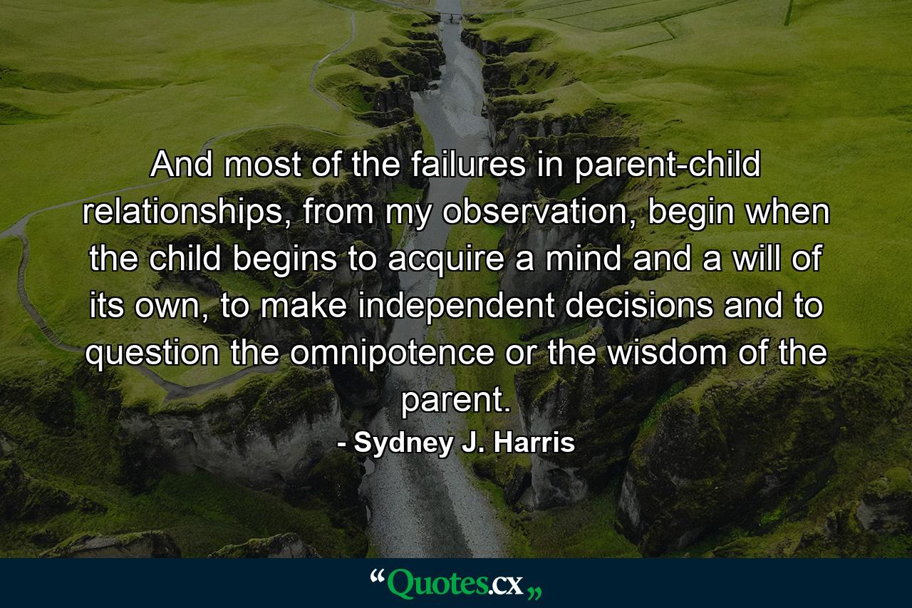 And most of the failures in parent-child relationships, from my observation, begin when the child begins to acquire a mind and a will of its own, to make independent decisions and to question the omnipotence or the wisdom of the parent. - Quote by Sydney J. Harris