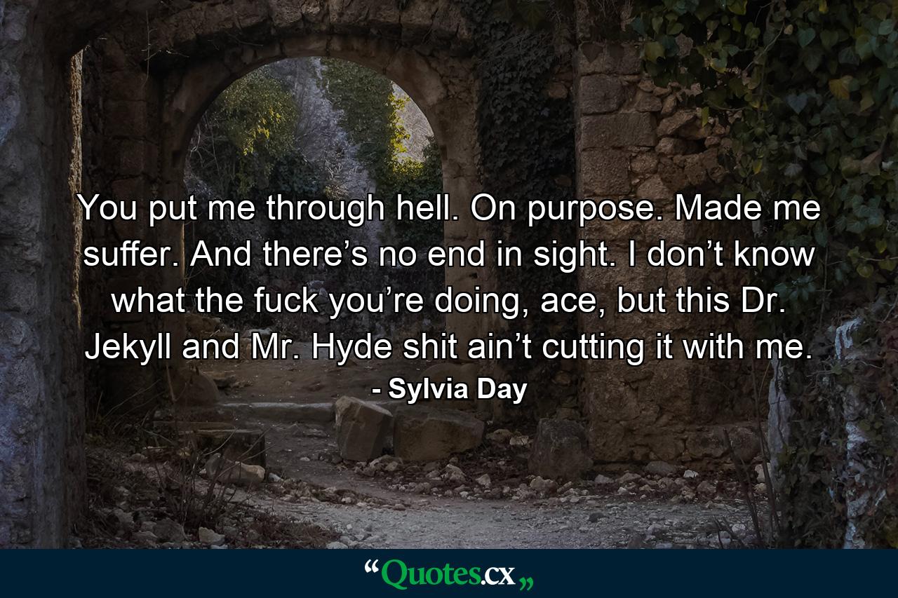 You put me through hell. On purpose. Made me suffer. And there’s no end in sight. I don’t know what the fuck you’re doing, ace, but this Dr. Jekyll and Mr. Hyde shit ain’t cutting it with me. - Quote by Sylvia Day