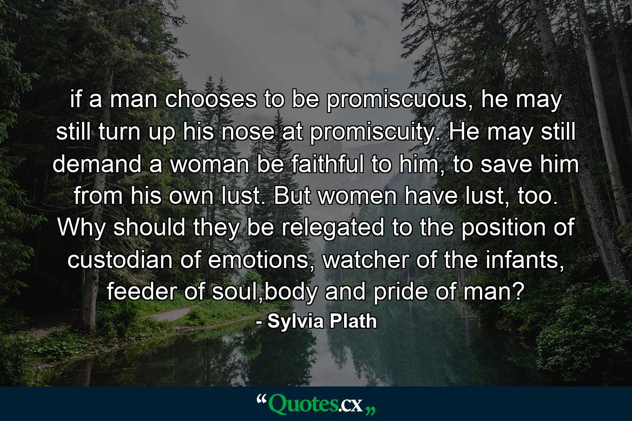 if a man chooses to be promiscuous, he may still turn up his nose at promiscuity. He may still demand a woman be faithful to him, to save him from his own lust. But women have lust, too. Why should they be relegated to the position of custodian of emotions, watcher of the infants, feeder of soul,body and pride of man? - Quote by Sylvia Plath