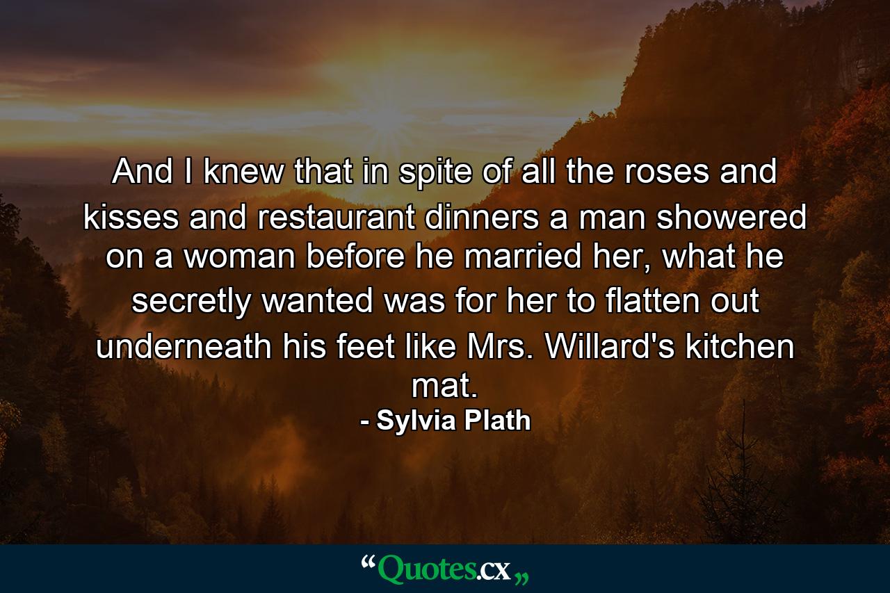 And I knew that in spite of all the roses and kisses and restaurant dinners a man showered on a woman before he married her, what he secretly wanted was for her to flatten out underneath his feet like Mrs. Willard's kitchen mat. - Quote by Sylvia Plath