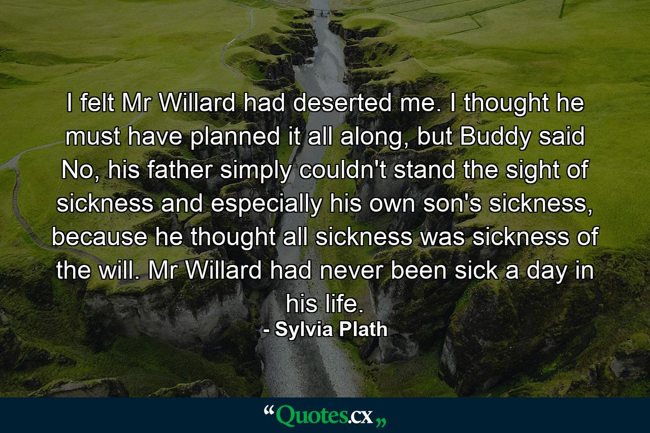 I felt Mr Willard had deserted me. I thought he must have planned it all along, but Buddy said No, his father simply couldn't stand the sight of sickness and especially his own son's sickness, because he thought all sickness was sickness of the will. Mr Willard had never been sick a day in his life. - Quote by Sylvia Plath