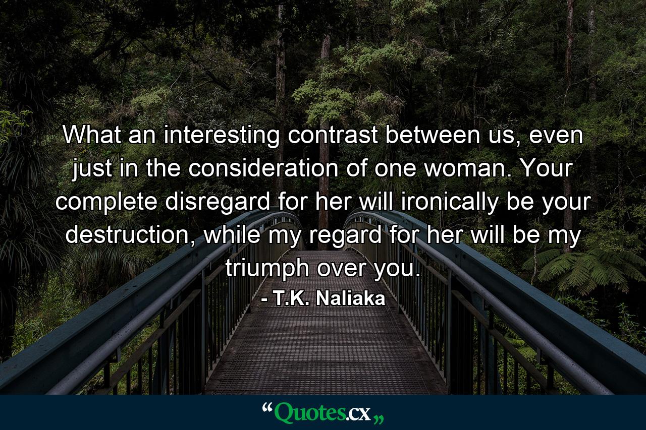 What an interesting contrast between us, even just in the consideration of one woman. Your complete disregard for her will ironically be your destruction, while my regard for her will be my triumph over you. - Quote by T.K. Naliaka