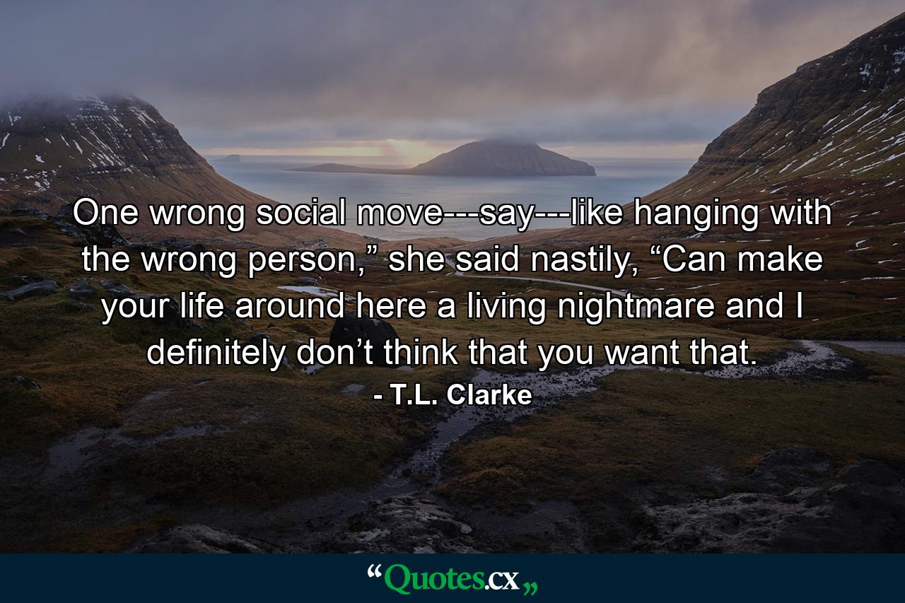 One wrong social move---say---like hanging with the wrong person,” she said nastily, “Can make your life around here a living nightmare and I definitely don’t think that you want that. - Quote by T.L. Clarke