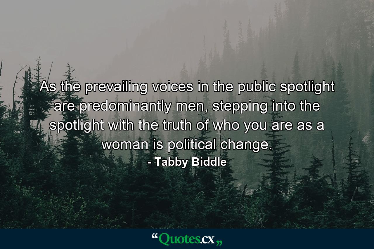 As the prevailing voices in the public spotlight are predominantly men, stepping into the spotlight with the truth of who you are as a woman is political change. - Quote by Tabby Biddle