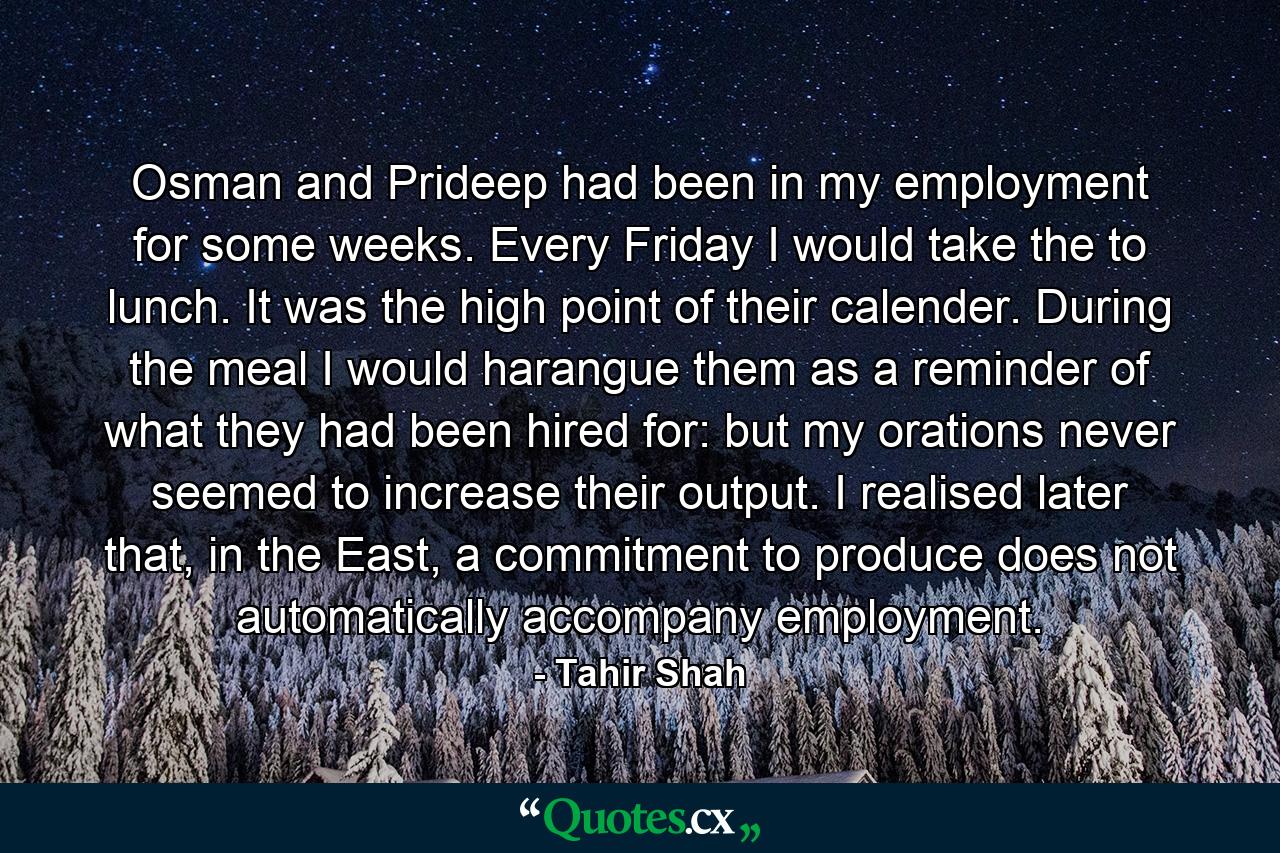 Osman and Prideep had been in my employment for some weeks. Every Friday I would take the to lunch. It was the high point of their calender. During the meal I would harangue them as a reminder of what they had been hired for: but my orations never seemed to increase their output. I realised later that, in the East, a commitment to produce does not automatically accompany employment. - Quote by Tahir Shah