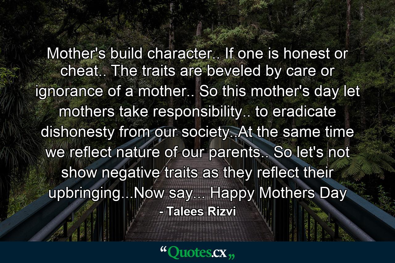 Mother's build character.. If one is honest or cheat.. The traits are beveled by care or ignorance of a mother.. So this mother's day let mothers take responsibility.. to eradicate dishonesty from our society..At the same time we reflect nature of our parents.. So let's not show negative traits as they reflect their upbringing...Now say... Happy Mothers Day - Quote by Talees Rizvi