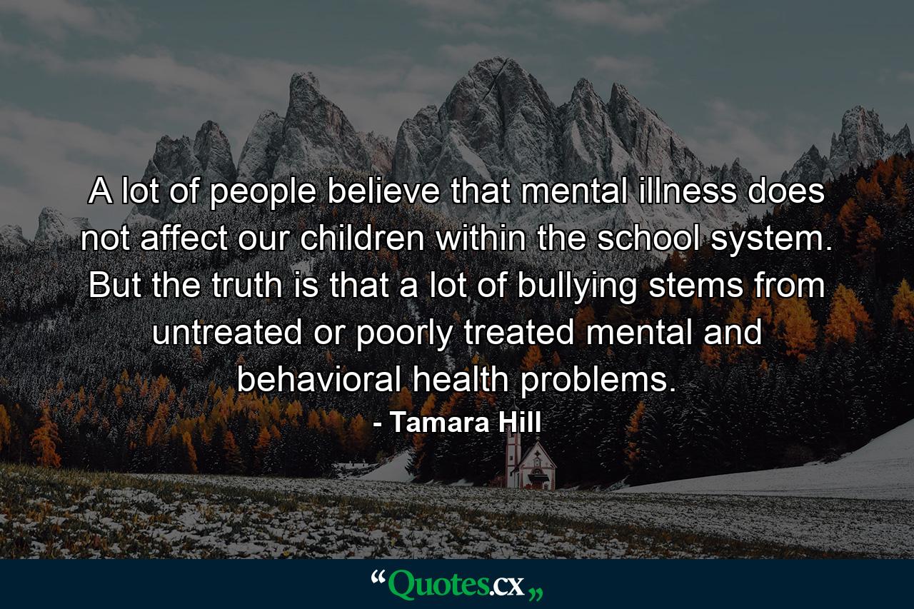 A lot of people believe that mental illness does not affect our children within the school system. But the truth is that a lot of bullying stems from untreated or poorly treated mental and behavioral health problems. - Quote by Tamara Hill