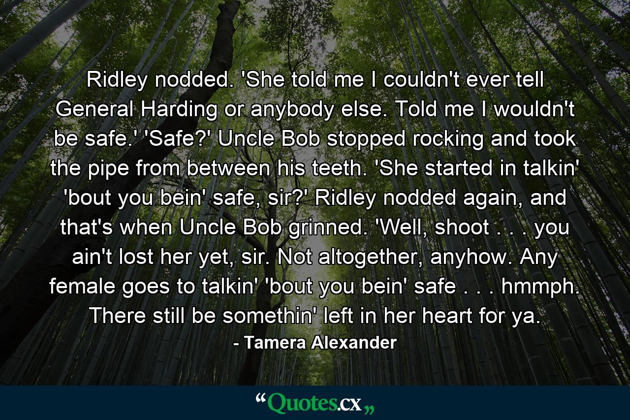 Ridley nodded. 'She told me I couldn't ever tell General Harding or anybody else. Told me I wouldn't be safe.' 'Safe?' Uncle Bob stopped rocking and took the pipe from between his teeth. 'She started in talkin' 'bout you bein' safe, sir?' Ridley nodded again, and that's when Uncle Bob grinned. 'Well, shoot . . . you ain't lost her yet, sir. Not altogether, anyhow. Any female goes to talkin' 'bout you bein' safe . . . hmmph. There still be somethin' left in her heart for ya. - Quote by Tamera Alexander