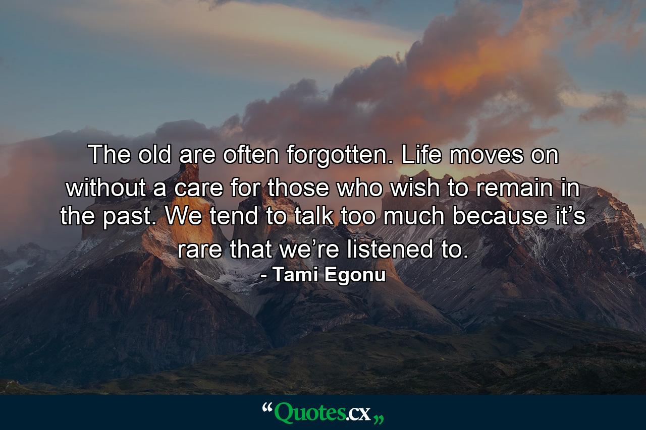 The old are often forgotten. Life moves on without a care for those who wish to remain in the past. We tend to talk too much because it’s rare that we’re listened to. - Quote by Tami Egonu