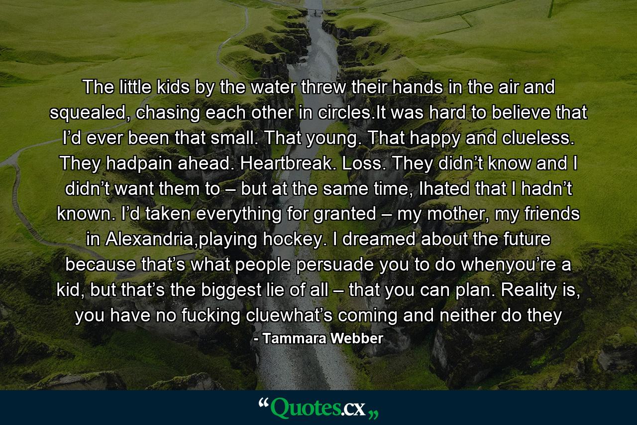 The little kids by the water threw their hands in the air and squealed, chasing each other in circles.It was hard to believe that I’d ever been that small. That young. That happy and clueless. They hadpain ahead. Heartbreak. Loss. They didn’t know and I didn’t want them to – but at the same time, Ihated that I hadn’t known. I’d taken everything for granted – my mother, my friends in Alexandria,playing hockey. I dreamed about the future because that’s what people persuade you to do whenyou’re a kid, but that’s the biggest lie of all – that you can plan. Reality is, you have no fucking cluewhat’s coming and neither do they - Quote by Tammara Webber