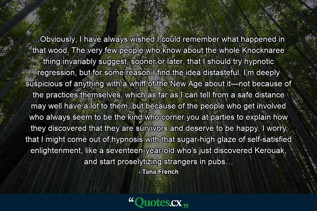 …Obviously, I have always wished I could remember what happened in that wood. The very few people who know about the whole Knocknaree thing invariably suggest, sooner or later, that I should try hypnotic regression, but for some reason I find the idea distasteful. I’m deeply suspicious of anything with a whiff of the New Age about it—not because of the practices themselves, which as far as I can tell from a safe distance may well have a lot to them, but because of the people who get involved who always seem to be the kind who corner you at parties to explain how they discovered that they are survivors and deserve to be happy. I worry that I might come out of hypnosis with that sugar-high glaze of self-satisfied enlightenment, like a seventeen-year-old who’s just discovered Kerouak, and start proselytizing strangers in pubs… - Quote by Tana French