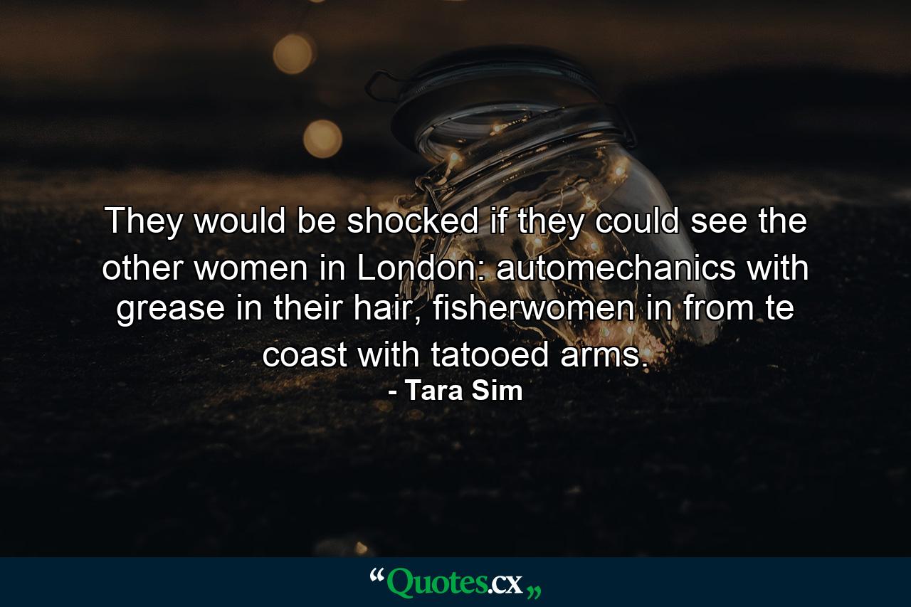 They would be shocked if they could see the other women in London: automechanics with grease in their hair, fisherwomen in from te coast with tatooed arms. - Quote by Tara Sim