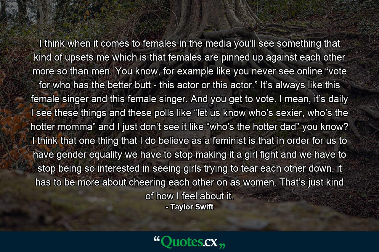 I think when it comes to females in the media you’ll see something that kind of upsets me which is that females are pinned up against each other more so than men. You know, for example like you never see online “vote for who has the better butt - this actor or this actor.” It’s always like this female singer and this female singer. And you get to vote. I mean, it’s daily I see these things and these polls like “let us know who’s sexier, who’s the hotter momma” and I just don’t see it like “who’s the hotter dad” you know? I think that one thing that I do believe as a feminist is that in order for us to have gender equality we have to stop making it a girl fight and we have to stop being so interested in seeing girls trying to tear each other down, it has to be more about cheering each other on as women. That’s just kind of how I feel about it. - Quote by Taylor Swift