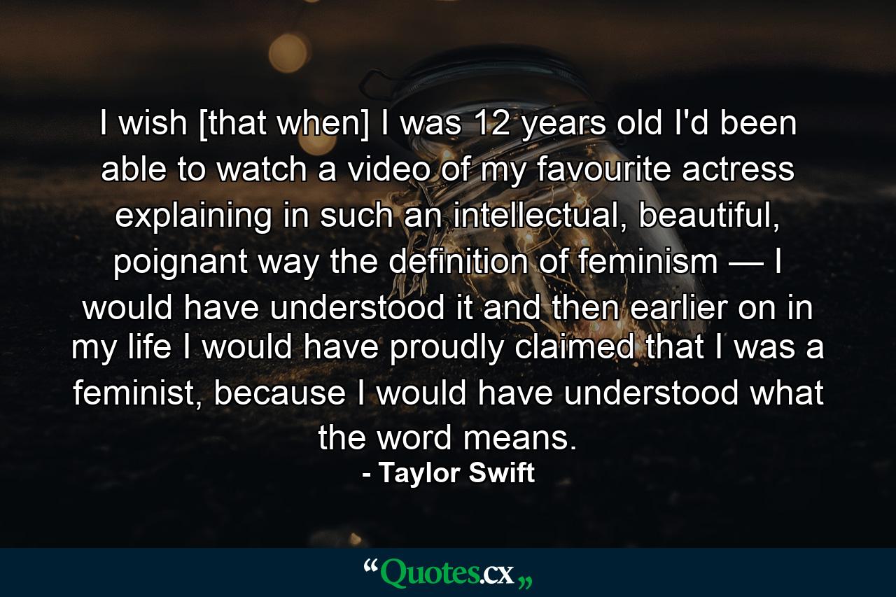 I wish [that when] I was 12 years old I'd been able to watch a video of my favourite actress explaining in such an intellectual, beautiful, poignant way the definition of feminism — I would have understood it and then earlier on in my life I would have proudly claimed that I was a feminist, because I would have understood what the word means. - Quote by Taylor Swift