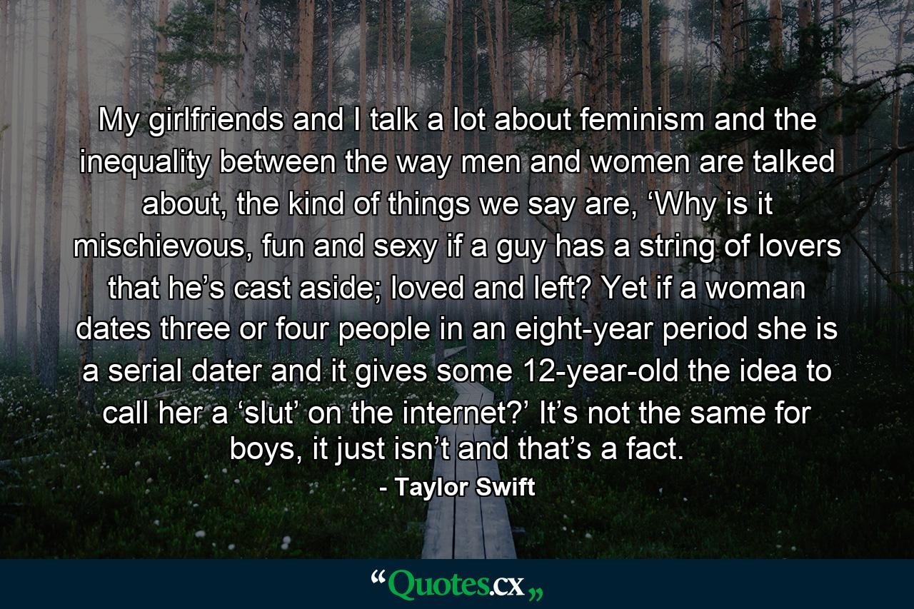 My girlfriends and I talk a lot about feminism and the inequality between the way men and women are talked about, the kind of things we say are, ‘Why is it mischievous, fun and sexy if a guy has a string of lovers that he’s cast aside; loved and left? Yet if a woman dates three or four people in an eight-year period she is a serial dater and it gives some 12-year-old the idea to call her a ‘slut’ on the internet?’ It’s not the same for boys, it just isn’t and that’s a fact. - Quote by Taylor Swift