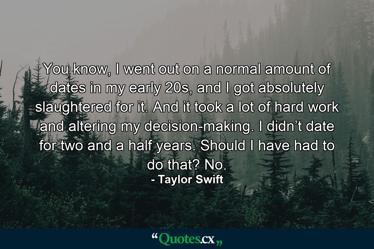 You know, I went out on a normal amount of dates in my early 20s, and I got absolutely slaughtered for it. And it took a lot of hard work and altering my decision-making. I didn’t date for two and a half years. Should I have had to do that? No. - Quote by Taylor Swift