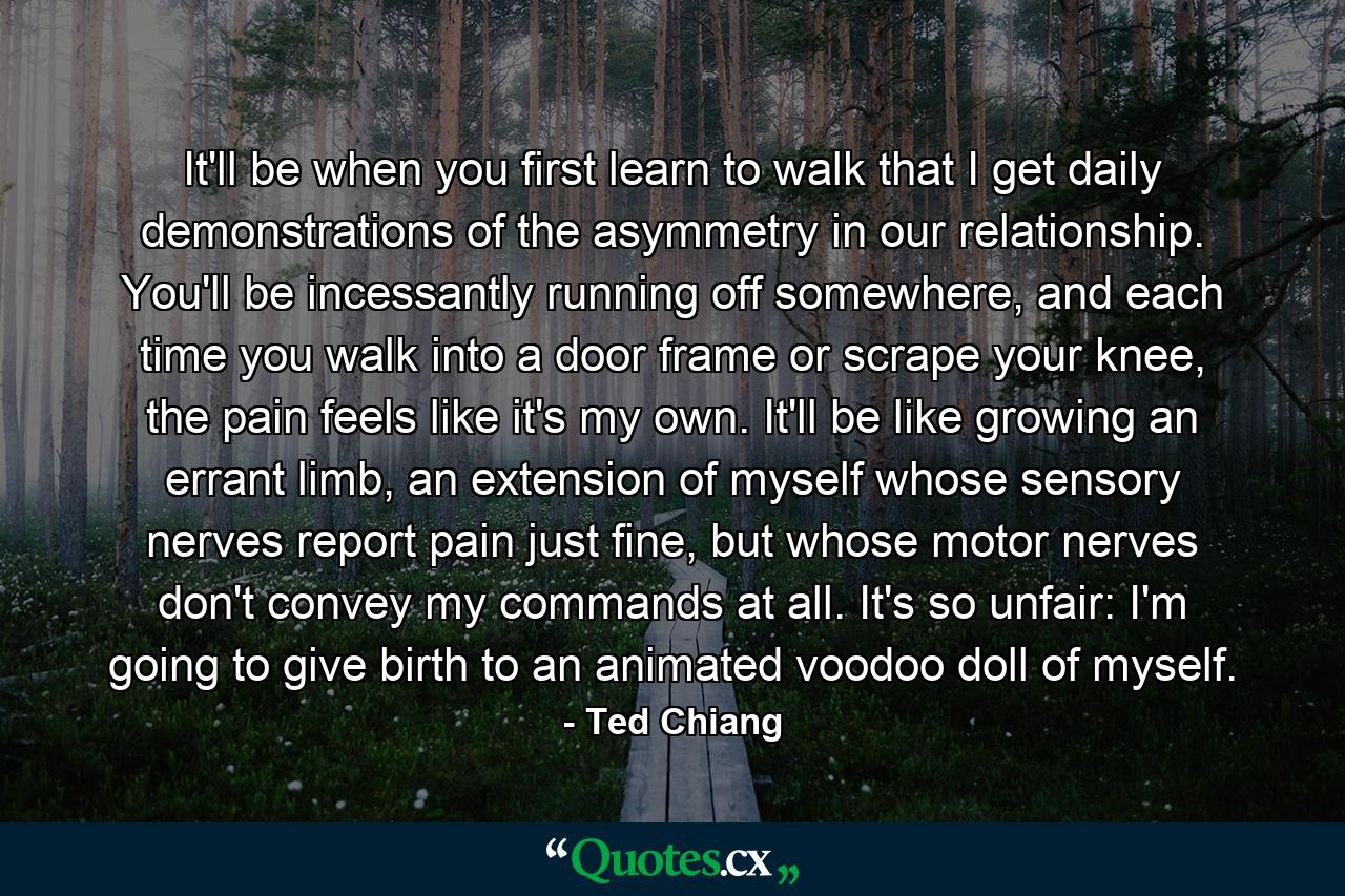 It'll be when you first learn to walk that I get daily demonstrations of the asymmetry in our relationship. You'll be incessantly running off somewhere, and each time you walk into a door frame or scrape your knee, the pain feels like it's my own. It'll be like growing an errant limb, an extension of myself whose sensory nerves report pain just fine, but whose motor nerves don't convey my commands at all. It's so unfair: I'm going to give birth to an animated voodoo doll of myself. - Quote by Ted Chiang