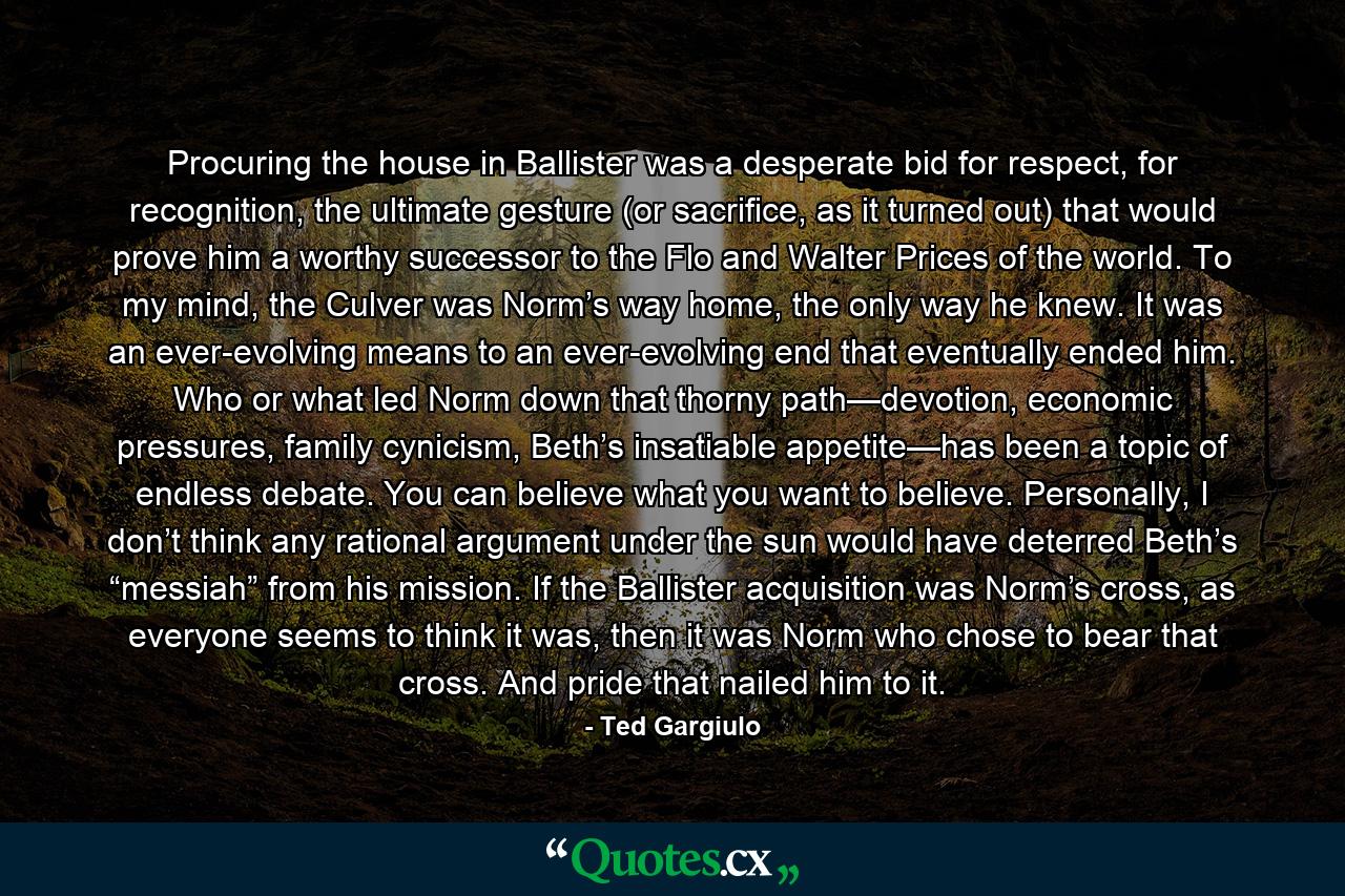 Procuring the house in Ballister was a desperate bid for respect, for recognition, the ultimate gesture (or sacrifice, as it turned out) that would prove him a worthy successor to the Flo and Walter Prices of the world. To my mind, the Culver was Norm’s way home, the only way he knew. It was an ever-evolving means to an ever-evolving end that eventually ended him. Who or what led Norm down that thorny path—devotion, economic pressures, family cynicism, Beth’s insatiable appetite—has been a topic of endless debate. You can believe what you want to believe. Personally, I don’t think any rational argument under the sun would have deterred Beth’s “messiah” from his mission. If the Ballister acquisition was Norm’s cross, as everyone seems to think it was, then it was Norm who chose to bear that cross. And pride that nailed him to it. - Quote by Ted Gargiulo