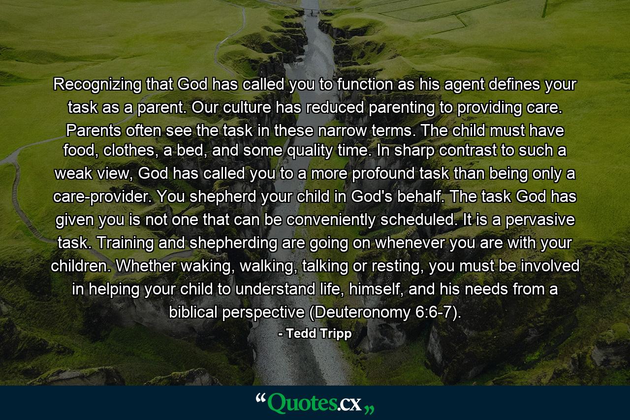 Recognizing that God has called you to function as his agent defines your task as a parent. Our culture has reduced parenting to providing care. Parents often see the task in these narrow terms. The child must have food, clothes, a bed, and some quality time. In sharp contrast to such a weak view, God has called you to a more profound task than being only a care-provider. You shepherd your child in God's behalf. The task God has given you is not one that can be conveniently scheduled. It is a pervasive task. Training and shepherding are going on whenever you are with your children. Whether waking, walking, talking or resting, you must be involved in helping your child to understand life, himself, and his needs from a biblical perspective (Deuteronomy 6:6-7). - Quote by Tedd Tripp