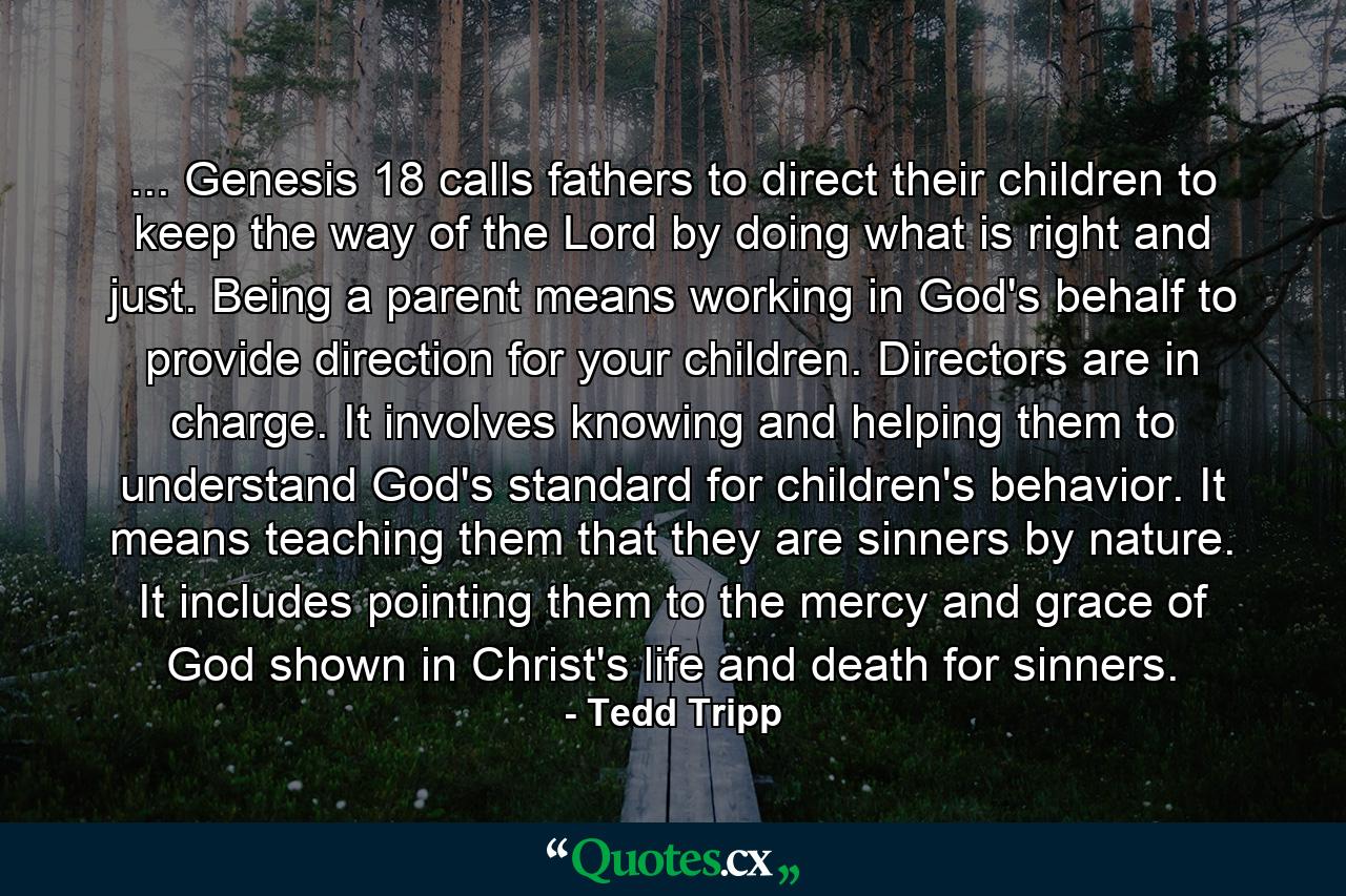 ... Genesis 18 calls fathers to direct their children to keep the way of the Lord by doing what is right and just. Being a parent means working in God's behalf to provide direction for your children. Directors are in charge. It involves knowing and helping them to understand God's standard for children's behavior. It means teaching them that they are sinners by nature. It includes pointing them to the mercy and grace of God shown in Christ's life and death for sinners. - Quote by Tedd Tripp