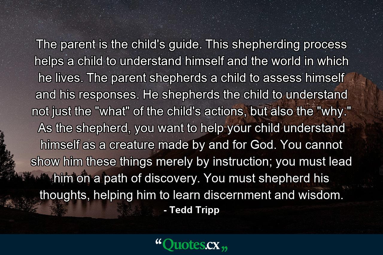 The parent is the child's guide. This shepherding process helps a child to understand himself and the world in which he lives. The parent shepherds a child to assess himself and his responses. He shepherds the child to understand not just the 