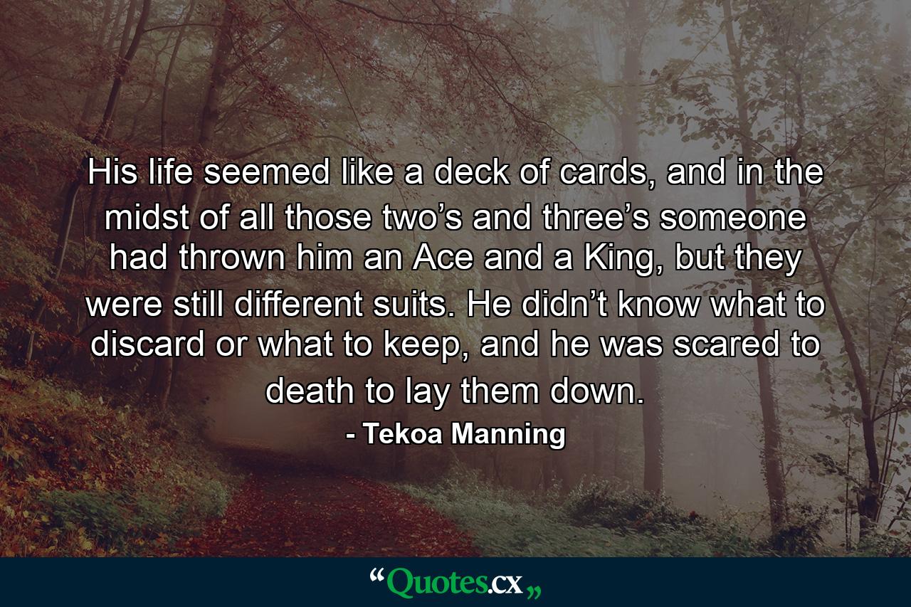 His life seemed like a deck of cards, and in the midst of all those two’s and three’s someone had thrown him an Ace and a King, but they were still different suits. He didn’t know what to discard or what to keep, and he was scared to death to lay them down. - Quote by Tekoa Manning