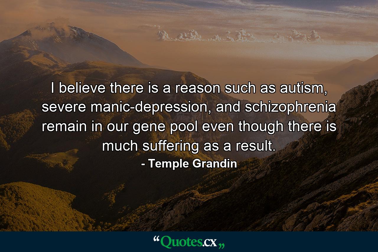 I believe there is a reason such as autism, severe manic-depression, and schizophrenia remain in our gene pool even though there is much suffering as a result. - Quote by Temple Grandin