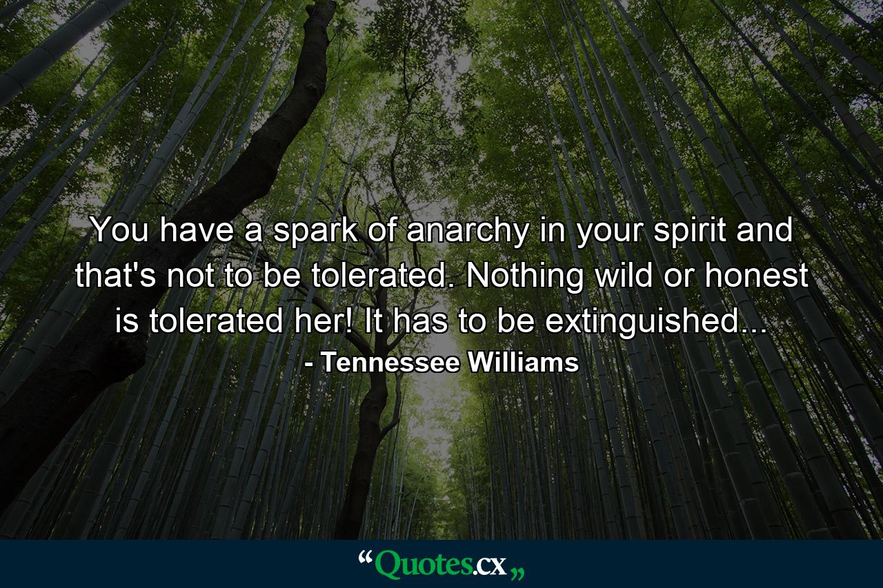 You have a spark of anarchy in your spirit and that's not to be tolerated. Nothing wild or honest is tolerated her! It has to be extinguished... - Quote by Tennessee Williams