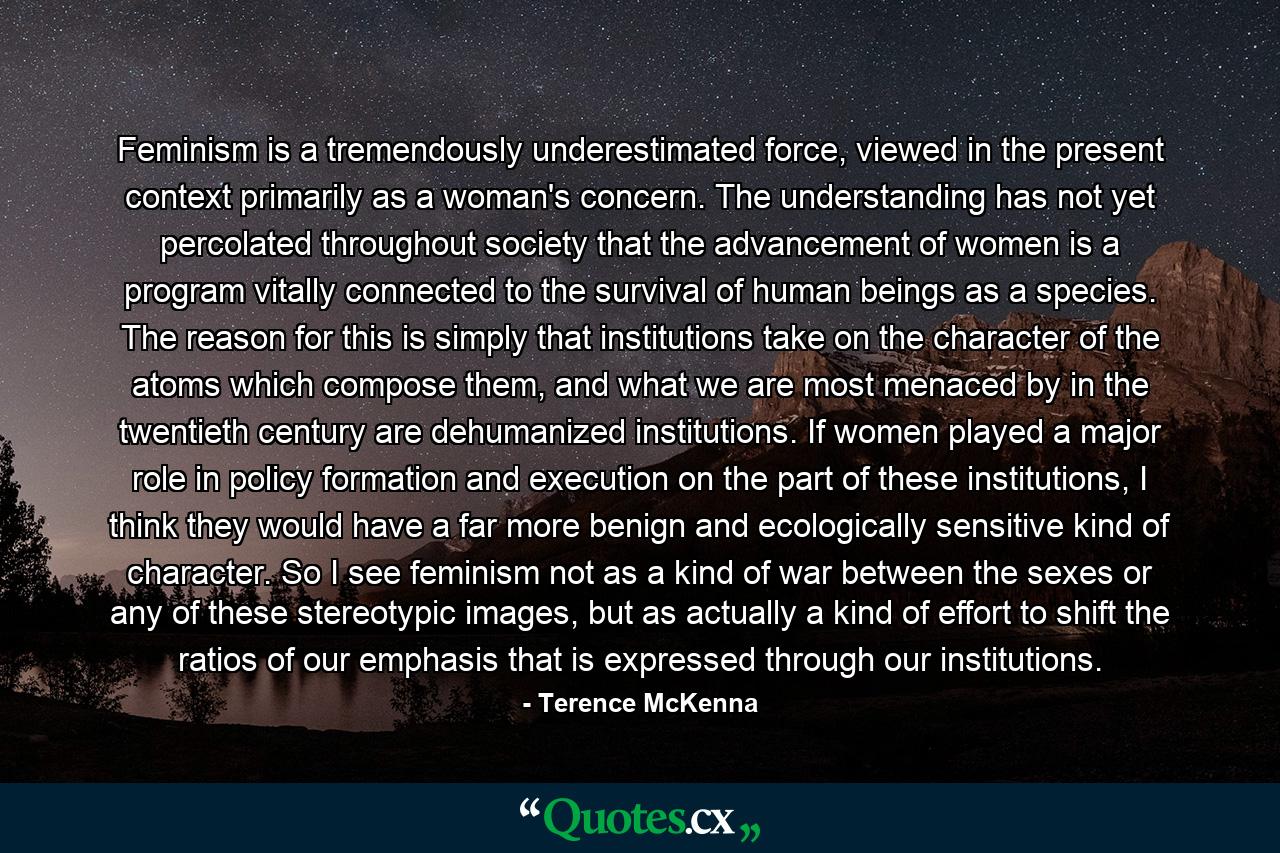 Feminism is a tremendously underestimated force, viewed in the present context primarily as a woman's concern. The understanding has not yet percolated throughout society that the advancement of women is a program vitally connected to the survival of human beings as a species. The reason for this is simply that institutions take on the character of the atoms which compose them, and what we are most menaced by in the twentieth century are dehumanized institutions. If women played a major role in policy formation and execution on the part of these institutions, I think they would have a far more benign and ecologically sensitive kind of character. So I see feminism not as a kind of war between the sexes or any of these stereotypic images, but as actually a kind of effort to shift the ratios of our emphasis that is expressed through our institutions. - Quote by Terence McKenna