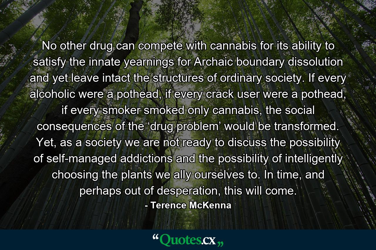 No other drug can compete with cannabis for its ability to satisfy the innate yearnings for Archaic boundary dissolution and yet leave intact the structures of ordinary society. If every alcoholic were a pothead, if every crack user were a pothead, if every smoker smoked only cannabis, the social consequences of the ‘drug problem’ would be transformed. Yet, as a society we are not ready to discuss the possibility of self-managed addictions and the possibility of intelligently choosing the plants we ally ourselves to. In time, and perhaps out of desperation, this will come. - Quote by Terence McKenna