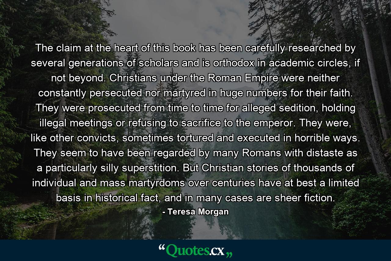 The claim at the heart of this book has been carefully researched by several generations of scholars and is orthodox in academic circles, if not beyond. Christians under the Roman Empire were neither constantly persecuted nor martyred in huge numbers for their faith. They were prosecuted from time to time for alleged sedition, holding illegal meetings or refusing to sacrifice to the emperor. They were, like other convicts, sometimes tortured and executed in horrible ways. They seem to have been regarded by many Romans with distaste as a particularly silly superstition. But Christian stories of thousands of individual and mass martyrdoms over centuries have at best a limited basis in historical fact, and in many cases are sheer fiction. - Quote by Teresa Morgan