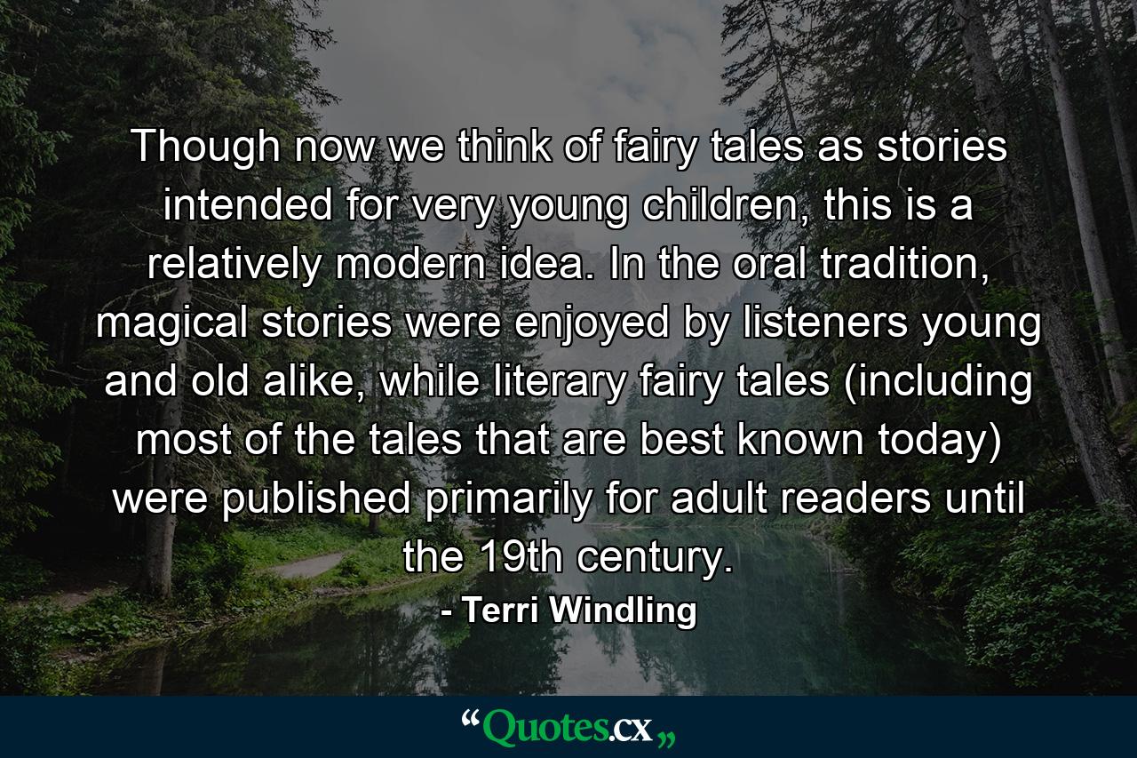 Though now we think of fairy tales as stories intended for very young children, this is a relatively modern idea. In the oral tradition, magical stories were enjoyed by listeners young and old alike, while literary fairy tales (including most of the tales that are best known today) were published primarily for adult readers until the 19th century. - Quote by Terri Windling