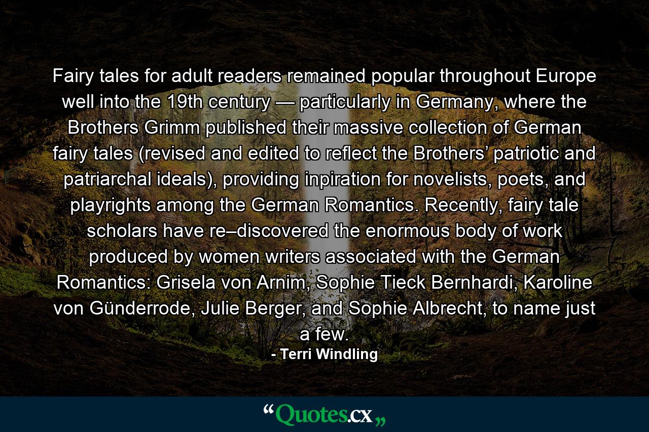 Fairy tales for adult readers remained popular throughout Europe well into the 19th century — particularly in Germany, where the Brothers Grimm published their massive collection of German fairy tales (revised and edited to reflect the Brothers’ patriotic and patriarchal ideals), providing inpiration for novelists, poets, and playrights among the German Romantics. Recently, fairy tale scholars have re–discovered the enormous body of work produced by women writers associated with the German Romantics: Grisela von Arnim, Sophie Tieck Bernhardi, Karoline von Günderrode, Julie Berger, and Sophie Albrecht, to name just a few. - Quote by Terri Windling