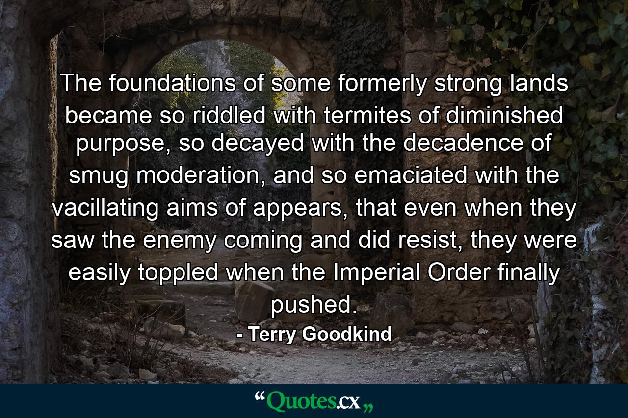 The foundations of some formerly strong lands became so riddled with termites of diminished purpose, so decayed with the decadence of smug moderation, and so emaciated with the vacillating aims of appears, that even when they saw the enemy coming and did resist, they were easily toppled when the Imperial Order finally pushed. - Quote by Terry Goodkind