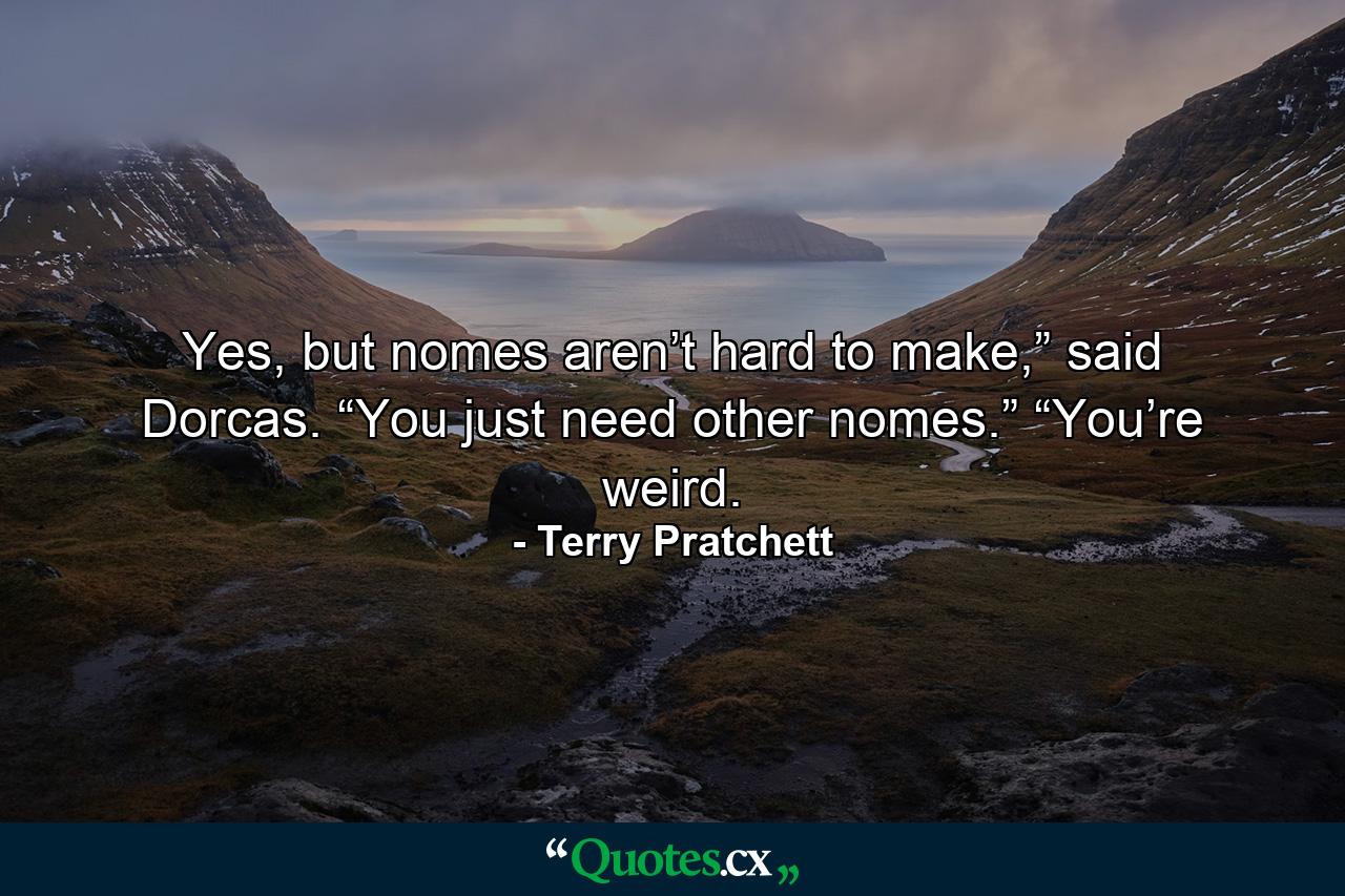 Yes, but nomes aren’t hard to make,” said Dorcas. “You just need other nomes.” “You’re weird. - Quote by Terry Pratchett