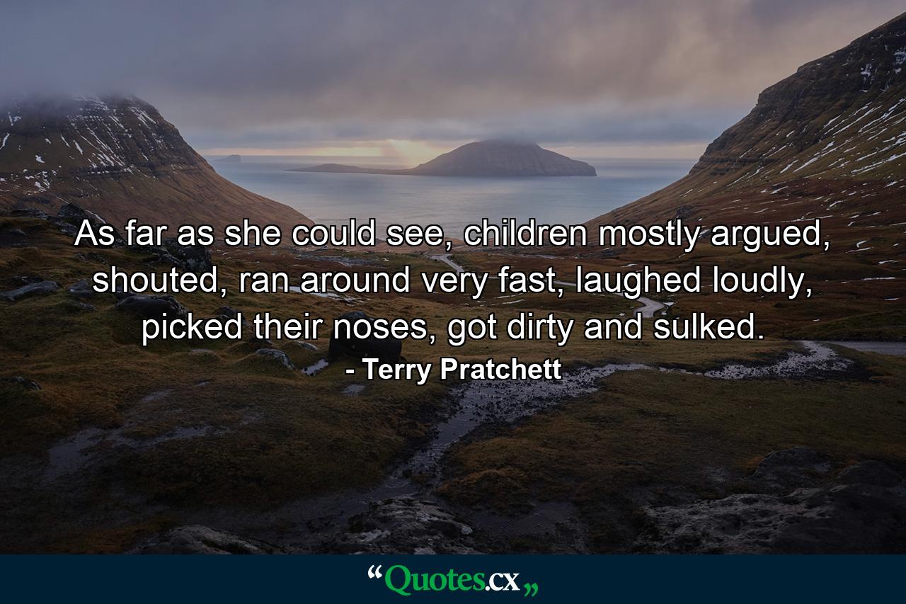 As far as she could see, children mostly argued, shouted, ran around very fast, laughed loudly, picked their noses, got dirty and sulked. - Quote by Terry Pratchett