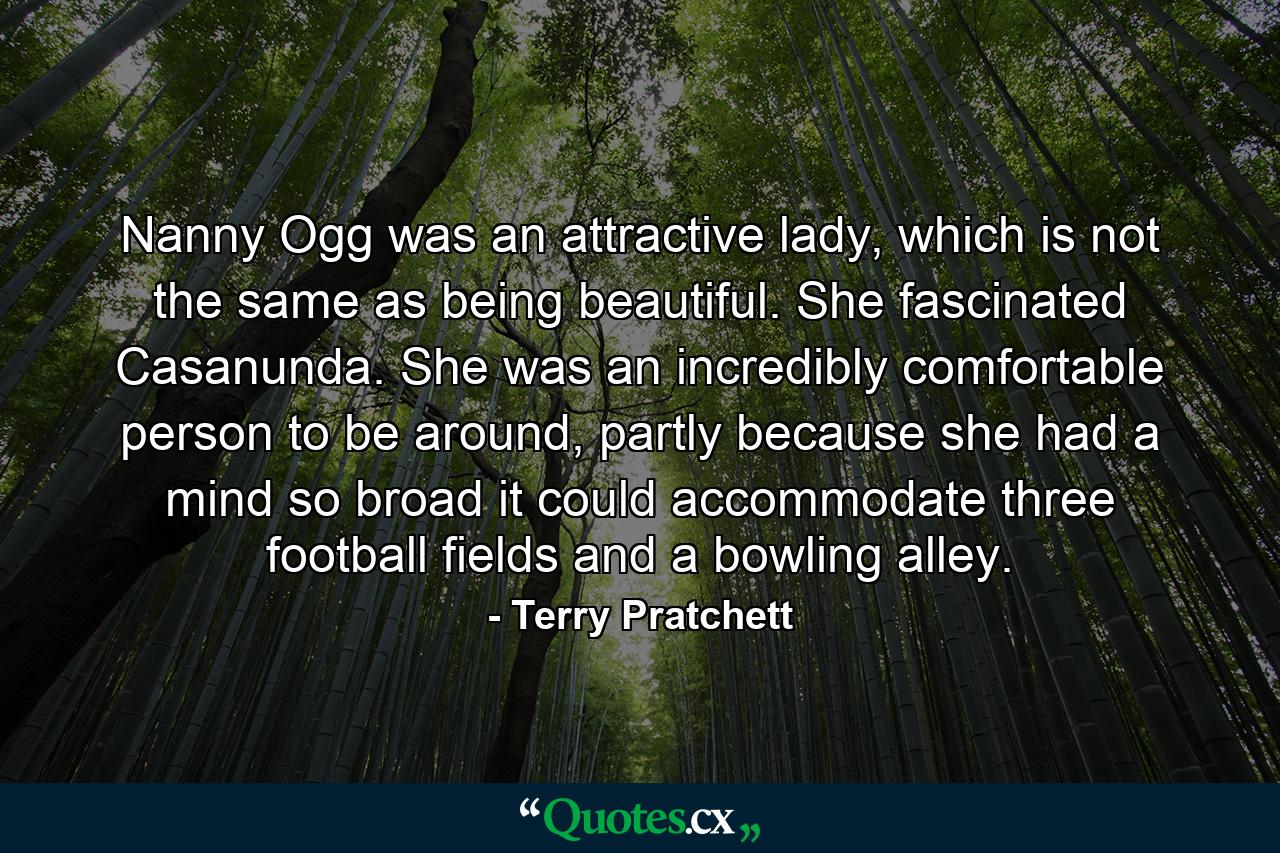 Nanny Ogg was an attractive lady, which is not the same as being beautiful. She fascinated Casanunda. She was an incredibly comfortable person to be around, partly because she had a mind so broad it could accommodate three football fields and a bowling alley. - Quote by Terry Pratchett