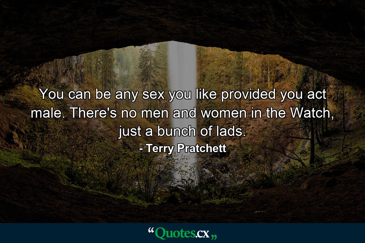 You can be any sex you like provided you act male. There's no men and women in the Watch, just a bunch of lads. - Quote by Terry Pratchett