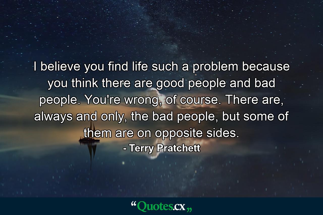 I believe you find life such a problem because you think there are good people and bad people. You're wrong, of course. There are, always and only, the bad people, but some of them are on opposite sides. - Quote by Terry Pratchett