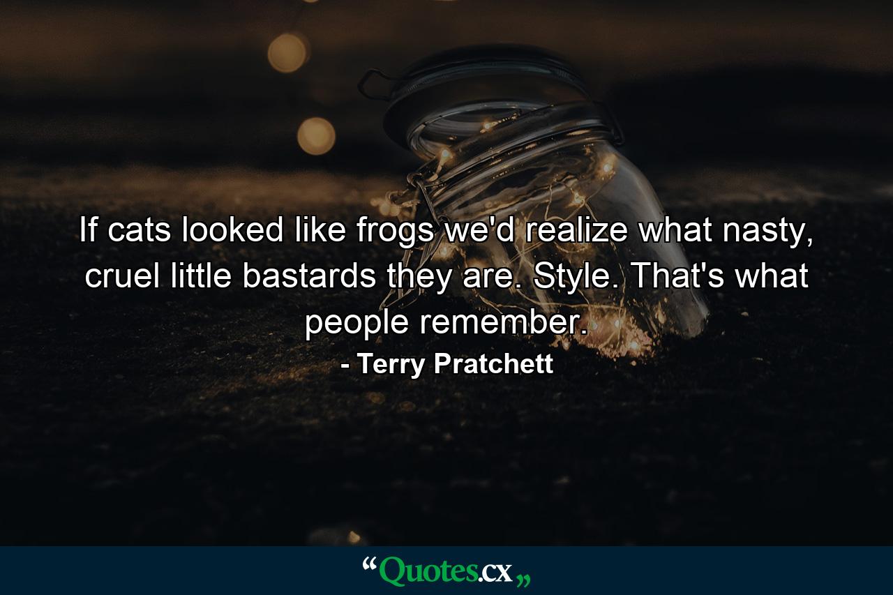 If cats looked like frogs we'd realize what nasty, cruel little bastards they are. Style. That's what people remember. - Quote by Terry Pratchett