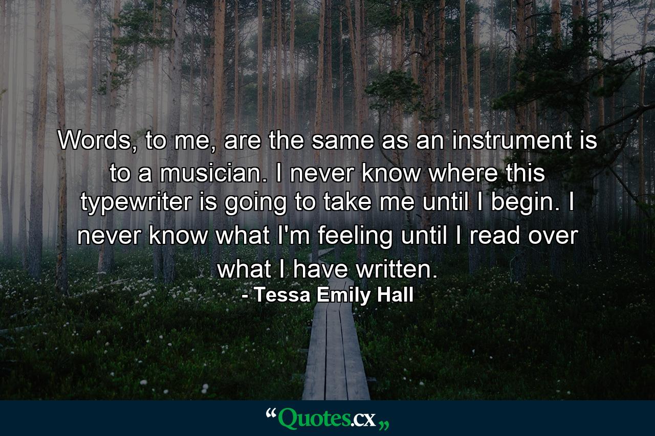 Words, to me, are the same as an instrument is to a musician. I never know where this typewriter is going to take me until I begin. I never know what I'm feeling until I read over what I have written. - Quote by Tessa Emily Hall